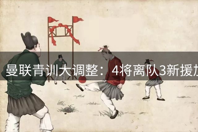 曼联青训大调整：4将离队3新援加盟